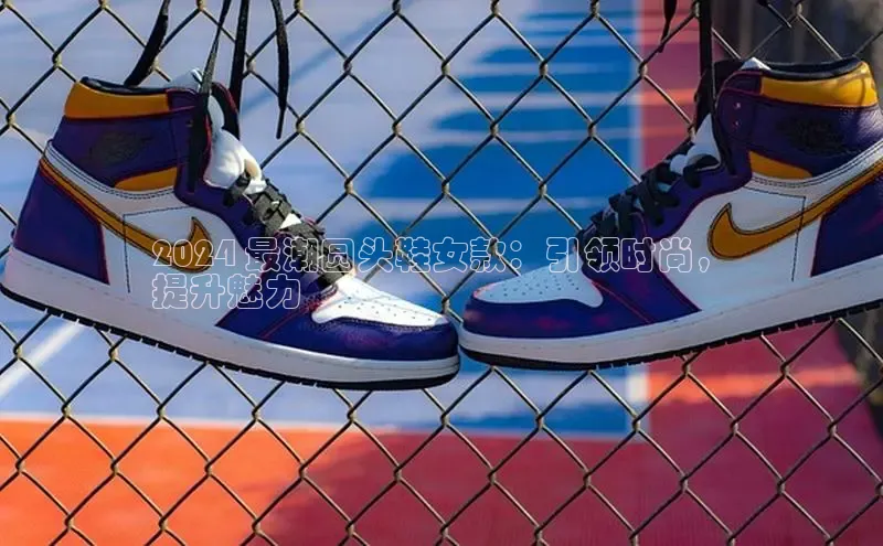 必一运动官网百度取证2024 最潮圆头鞋女款：引领时尚，
提升魅力