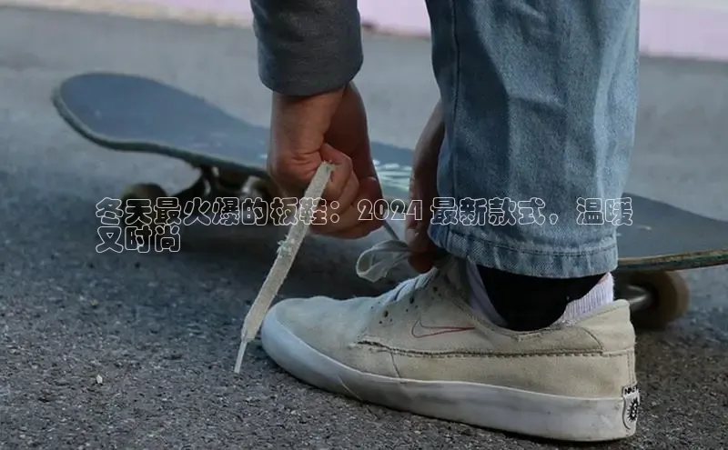 bsports必一体育网页版登录ARGA公司冬天最火爆的板鞋：2024 最新款式，温暖
又时尚