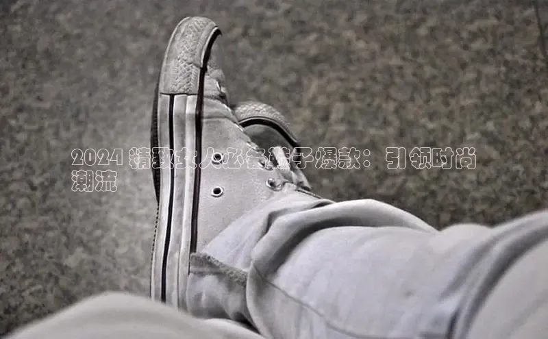 Bsport体育APP下载全站江铃新能源2024 精致女人必备鞋子爆款：引领时尚
潮流