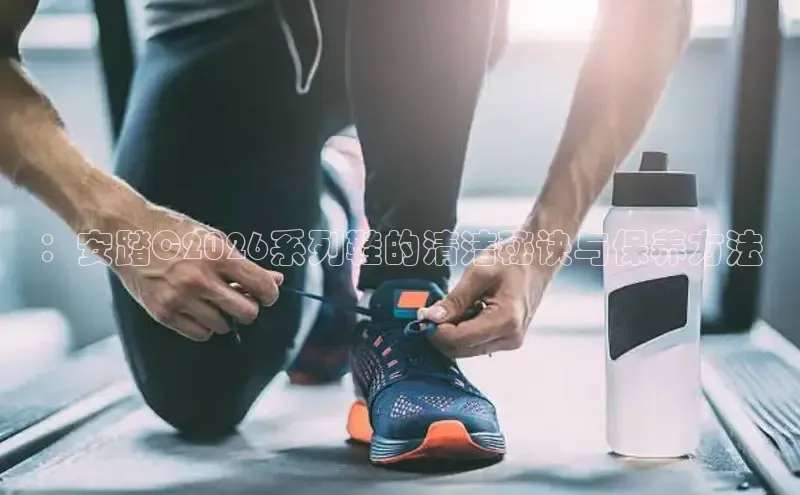 ：安踏C2026系列鞋的清洁秘诀与保养方法